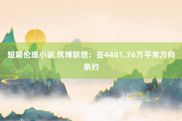 短篇伦理小说 筑博联想：签4481.76万平常方向条约