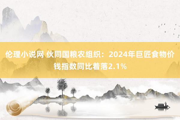 伦理小说网 伙同国粮农组织：2024年巨匠食物价钱指数同比着落2.1%