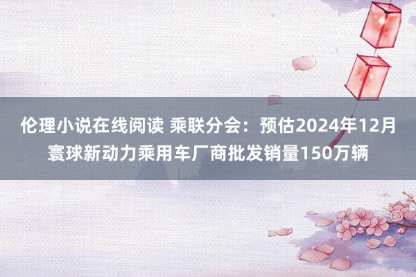 伦理小说在线阅读 乘联分会：预估2024年12月寰球新动力乘用车厂商批发销量150万辆