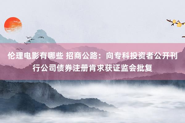 伦理电影有哪些 招商公路：向专科投资者公开刊行公司债券注册肯求获证监会批复