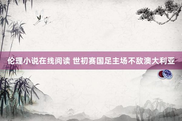 伦理小说在线阅读 世初赛国足主场不敌澳大利亚
