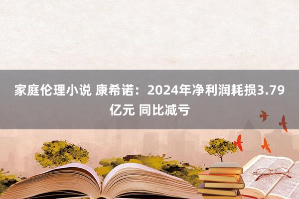 家庭伦理小说 康希诺：2024年净利润耗损3.79亿元 同比减亏