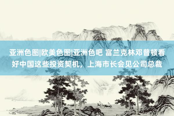 亚洲色图|欧美色图|亚洲色吧 富兰克林邓普顿看好中国这些投资契机，上海市长会见公司总裁