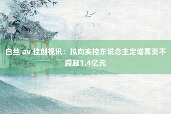 白丝 av 佳创视讯：拟向实控东说念主定增募资不跨越1.4亿元