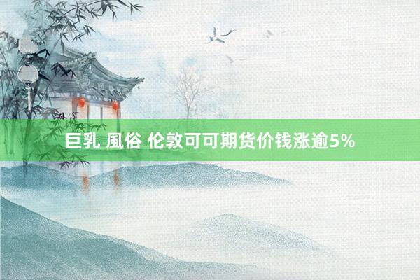 巨乳 風俗 伦敦可可期货价钱涨逾5%