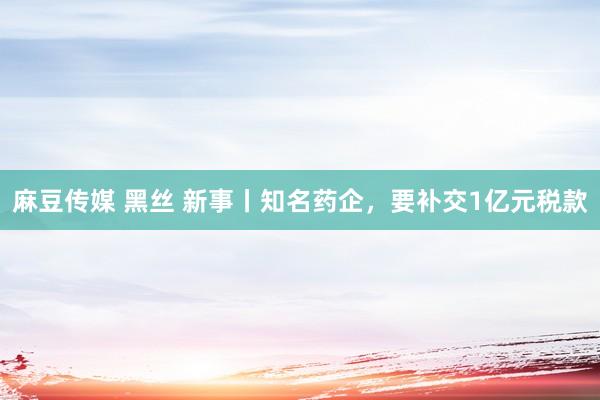 麻豆传媒 黑丝 新事丨知名药企，要补交1亿元税款