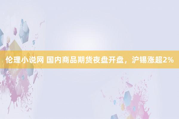 伦理小说网 国内商品期货夜盘开盘，沪锡涨超2%