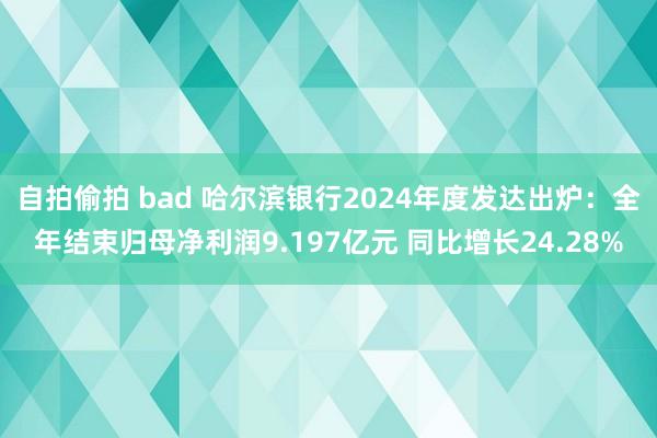 自拍偷拍 bad 哈尔滨银行2024年度发达出炉：全年结束归母净利润9.197亿元 同比增长24.28%