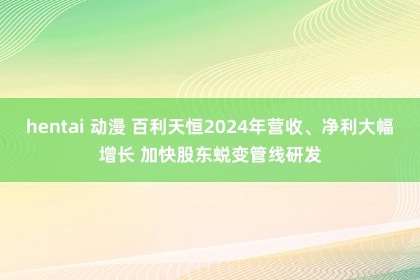 hentai 动漫 百利天恒2024年营收、净利大幅增长 加快股东蜕变管线研发