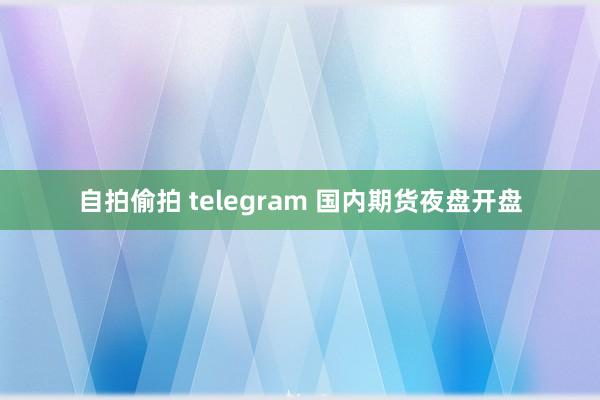 自拍偷拍 telegram 国内期货夜盘开盘