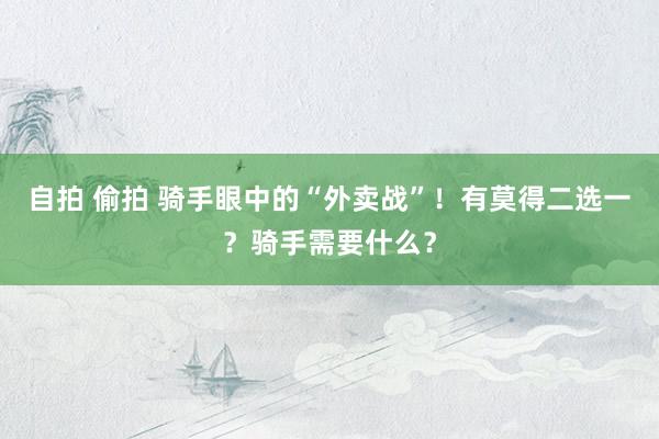 自拍 偷拍 骑手眼中的“外卖战”！有莫得二选一？骑手需要什么？