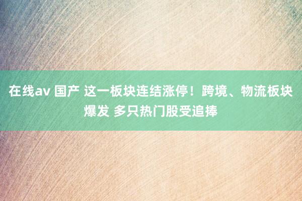 在线av 国产 这一板块连结涨停！跨境、物流板块爆发 多只热门股受追捧