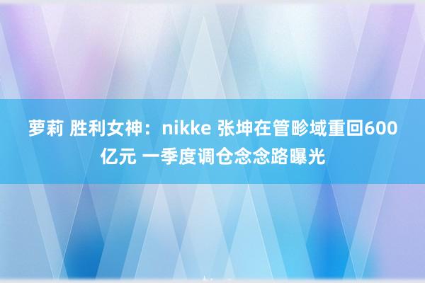 萝莉 胜利女神：nikke 张坤在管畛域重回600亿元 一季度调仓念念路曝光