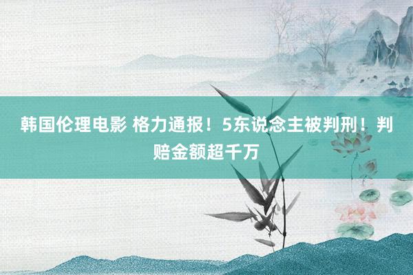 韩国伦理电影 格力通报！5东说念主被判刑！判赔金额超千万