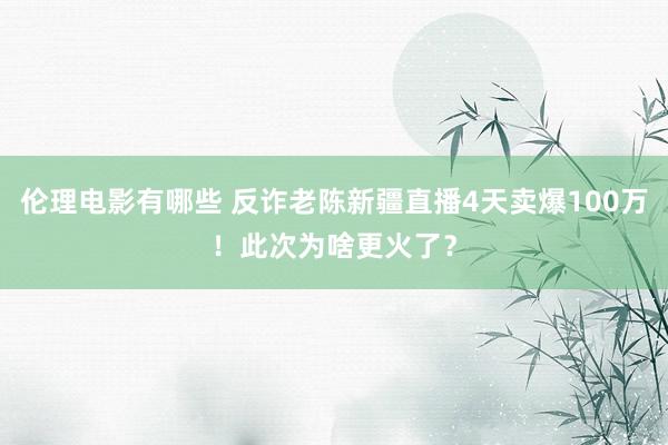伦理电影有哪些 反诈老陈新疆直播4天卖爆100万！此次为啥更火了？