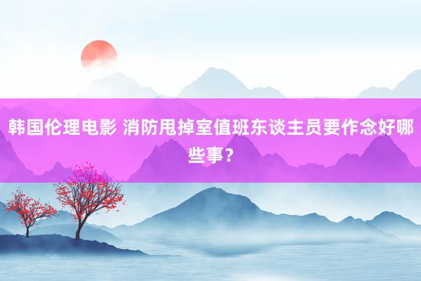 韩国伦理电影 消防甩掉室值班东谈主员要作念好哪些事？