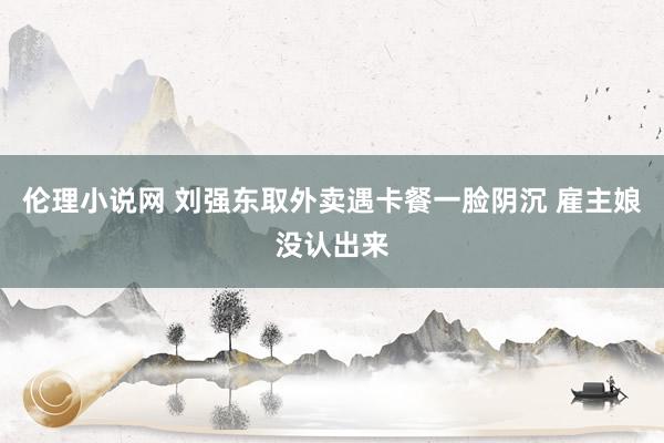 伦理小说网 刘强东取外卖遇卡餐一脸阴沉 雇主娘没认出来