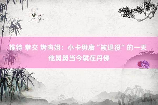 推特 拳交 烤肉姐：小卡毋庸“被退役”的一天 他舅舅当今就在丹佛