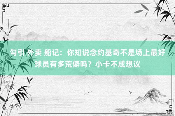 勾引 外卖 船记：你知说念约基奇不是场上最好球员有多荒僻吗？小卡不成想议