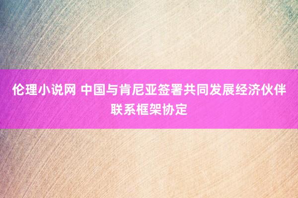 伦理小说网 中国与肯尼亚签署共同发展经济伙伴联系框架协定