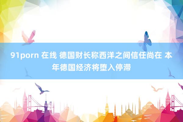 91porn 在线 德国财长称西洋之间信任尚在 本年德国经济将堕入停滞