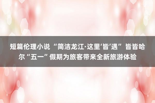短篇伦理小说 “简洁龙江·这里‘皆’遇” 皆皆哈尔“五一”假期为旅客带来全新旅游体验