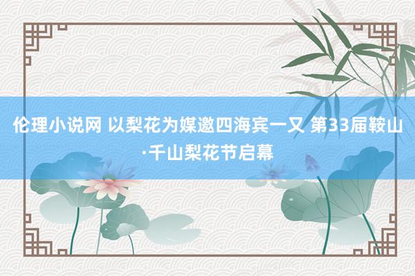 伦理小说网 以梨花为媒邀四海宾一又 第33届鞍山·千山梨花节启幕