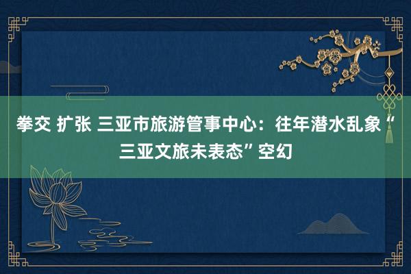 拳交 扩张 三亚市旅游管事中心：往年潜水乱象“三亚文旅未表态”空幻