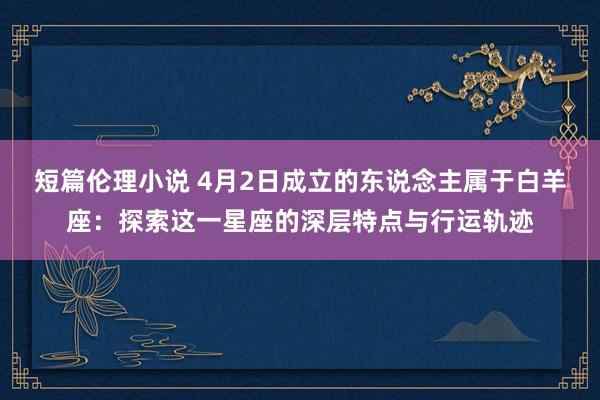 短篇伦理小说 4月2日成立的东说念主属于白羊座：探索这一星座的深层特点与行运轨迹