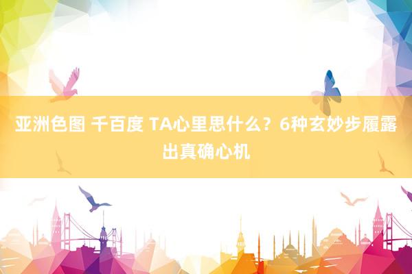 亚洲色图 千百度 TA心里思什么？6种玄妙步履露出真确心机