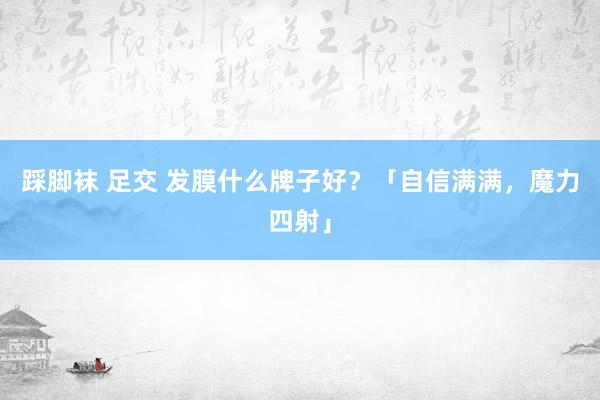 踩脚袜 足交 发膜什么牌子好？「自信满满，魔力四射」