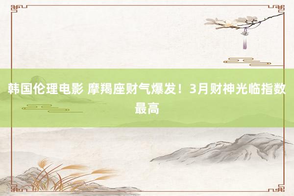韩国伦理电影 摩羯座财气爆发！3月财神光临指数最高