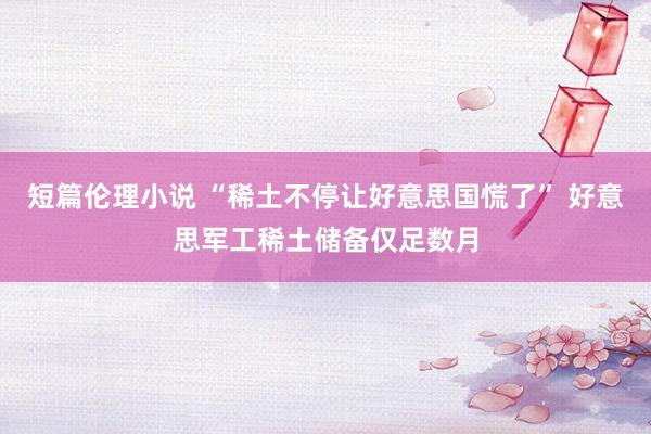 短篇伦理小说 “稀土不停让好意思国慌了” 好意思军工稀土储备仅足数月