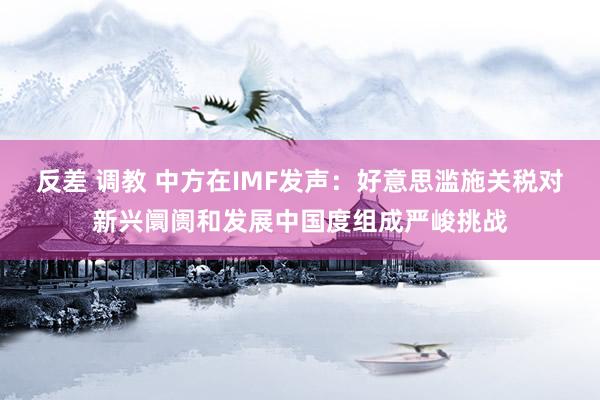 反差 调教 中方在IMF发声：好意思滥施关税对新兴阛阓和发展中国度组成严峻挑战
