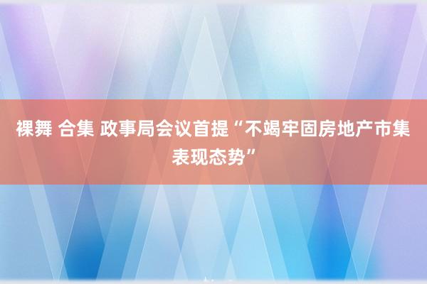 裸舞 合集 政事局会议首提“不竭牢固房地产市集表现态势”