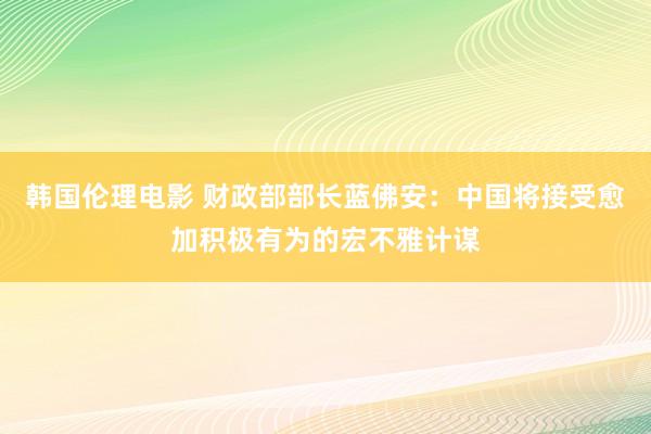 韩国伦理电影 财政部部长蓝佛安：中国将接受愈加积极有为的宏不雅计谋