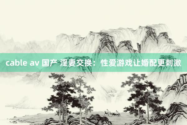 cable av 国产 淫妻交换：性爱游戏让婚配更刺激