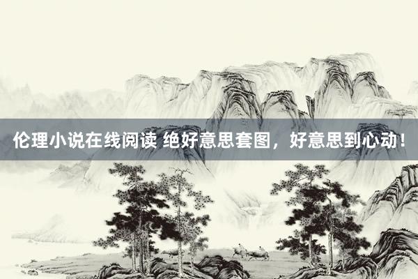 伦理小说在线阅读 绝好意思套图，好意思到心动！