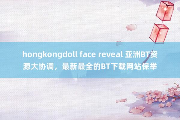 hongkongdoll face reveal 亚洲BT资源大协调，最新最全的BT下载网站保举