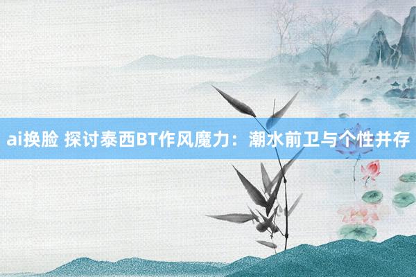 ai换脸 探讨泰西BT作风魔力：潮水前卫与个性并存