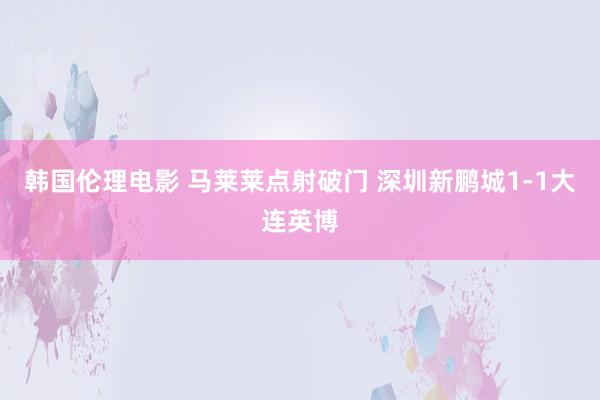 韩国伦理电影 马莱莱点射破门 深圳新鹏城1-1大连英博